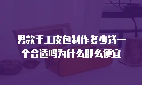 男款手工皮包制作多少钱一个合适吗为什么那么便宜