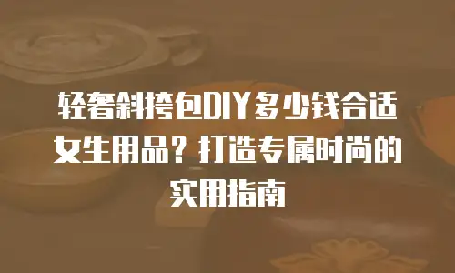 轻奢斜挎包DIY多少钱合适女生用品？打造专属时尚的实用指南