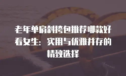 老年单肩斜挎包推荐哪款好看女生：实用与优雅并存的精致选择
