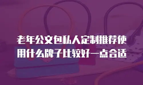 老年公文包私人定制推荐使用什么牌子比较好一点合适