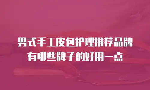 男式手工皮包护理推荐品牌有哪些牌子的好用一点