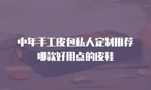 中年手工皮包私人定制推荐哪款好用点的皮鞋