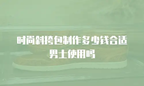 时尚斜挎包制作多少钱合适男士使用吗