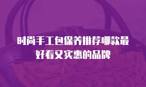 时尚手工包保养推荐哪款最好看又实惠的品牌