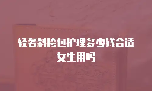 轻奢斜挎包护理多少钱合适女生用吗