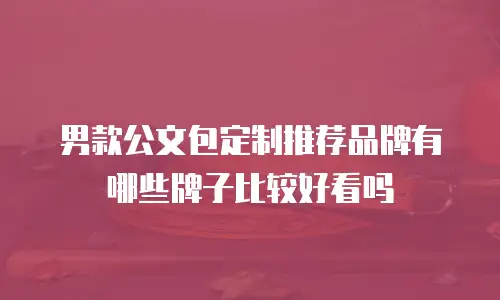男款公文包定制推荐品牌有哪些牌子比较好看吗