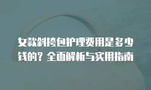 女款斜挎包护理费用是多少钱的？全面解析与实用指南