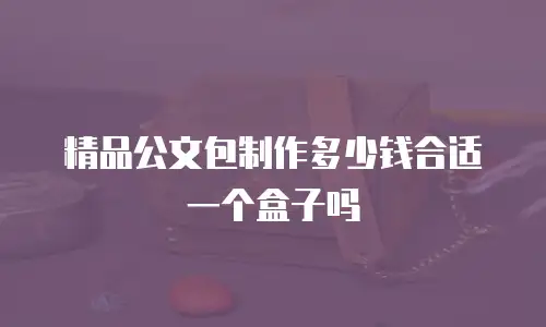 精品公文包制作多少钱合适一个盒子吗