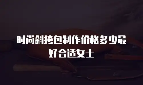 时尚斜挎包制作价格多少最好合适女士
