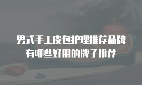 男式手工皮包护理推荐品牌有哪些好用的牌子推荐