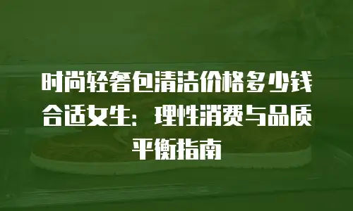 时尚轻奢包清洁价格多少钱合适女生：理性消费与品质平衡指南
