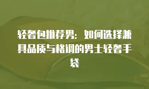 轻奢包推荐男：如何选择兼具品质与格调的男士轻奢手袋