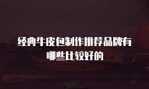 经典牛皮包制作推荐品牌有哪些比较好的