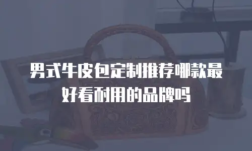男式牛皮包定制推荐哪款最好看耐用的品牌吗