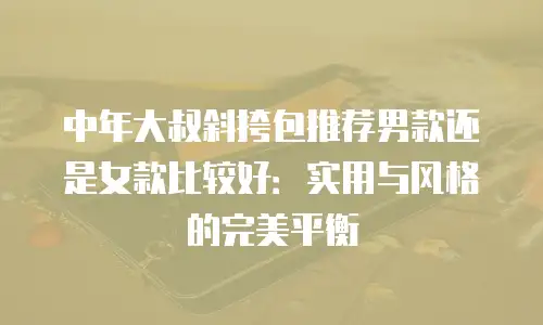 中年大叔斜挎包推荐男款还是女款比较好：实用与风格的完美平衡