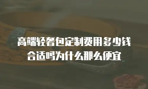 高端轻奢包定制费用多少钱合适吗为什么那么便宜