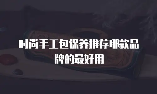 时尚手工包保养推荐哪款品牌的最好用