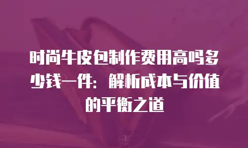 时尚牛皮包制作费用高吗多少钱一件：解析成本与价值的平衡之道