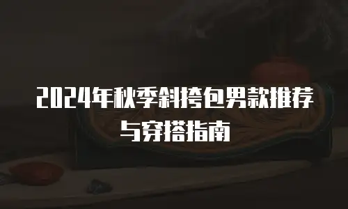 2024年秋季斜挎包男款推荐与穿搭指南