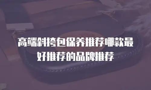 高端斜挎包保养推荐哪款最好推荐的品牌推荐
