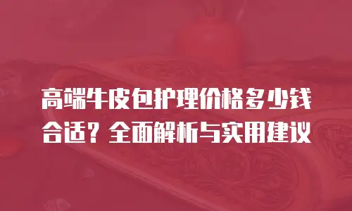 高端牛皮包护理价格多少钱合适？全面解析与实用建议