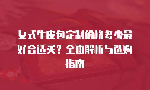 女式牛皮包定制价格多少最好合适买？全面解析与选购指南