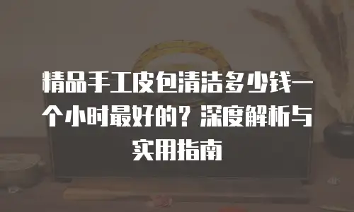精品手工皮包清洁多少钱一个小时最好的？深度解析与实用指南