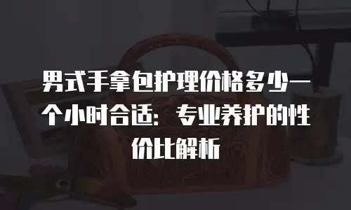 男式手拿包护理价格多少一个小时合适：专业养护的性价比解析
