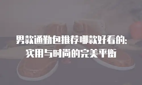 男款通勤包推荐哪款好看的：实用与时尚的完美平衡