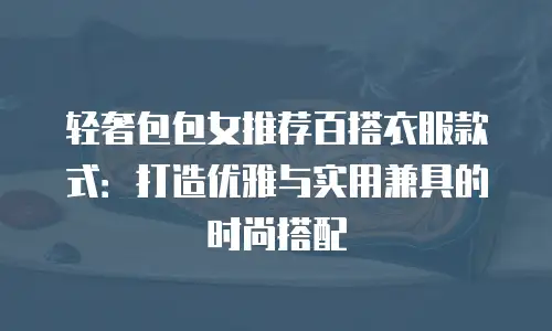 轻奢包包女推荐百搭衣服款式：打造优雅与实用兼具的时尚搭配