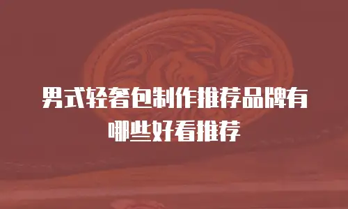 男式轻奢包制作推荐品牌有哪些好看推荐