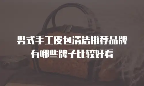 男式手工皮包清洁推荐品牌有哪些牌子比较好看