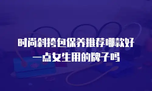时尚斜挎包保养推荐哪款好一点女生用的牌子吗