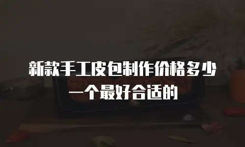 新款手工皮包制作价格多少一个最好合适的