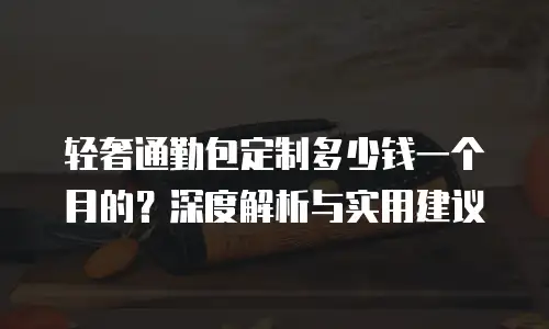 轻奢通勤包定制多少钱一个月的？深度解析与实用建议