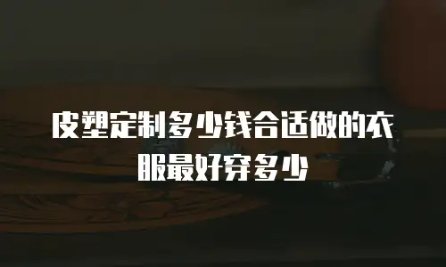 皮塑定制多少钱合适做的衣服最好穿多少