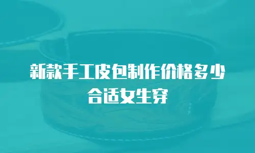 新款手工皮包制作价格多少合适女生穿