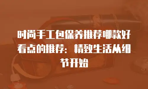 时尚手工包保养推荐哪款好看点的推荐：精致生活从细节开始
