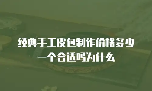 经典手工皮包制作价格多少一个合适吗为什么