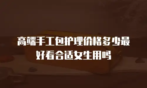 高端手工包护理价格多少最好看合适女生用吗