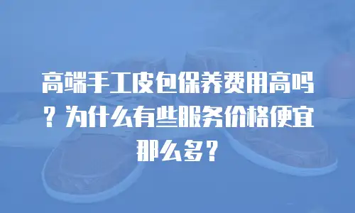 高端手工皮包保养费用高吗？为什么有些服务价格便宜那么多？