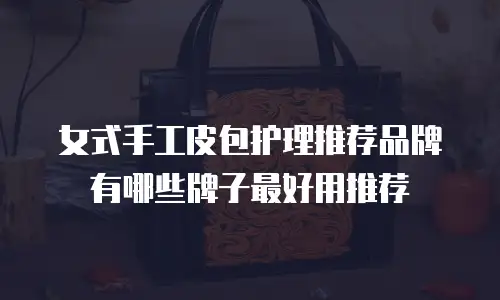 女式手工皮包护理推荐品牌有哪些牌子最好用推荐