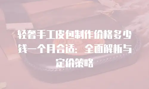 轻奢手工皮包制作价格多少钱一个月合适：全面解析与定价策略