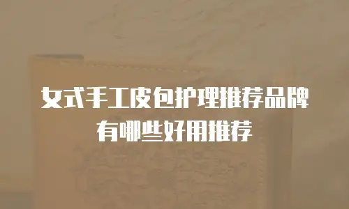 女式手工皮包护理推荐品牌有哪些好用推荐