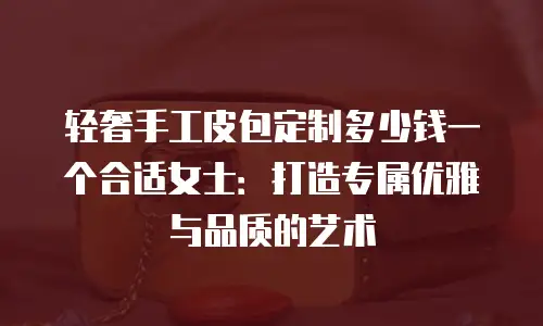 轻奢手工皮包定制多少钱一个合适女士：打造专属优雅与品质的艺术