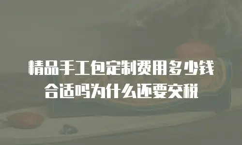精品手工包定制费用多少钱合适吗为什么还要交税