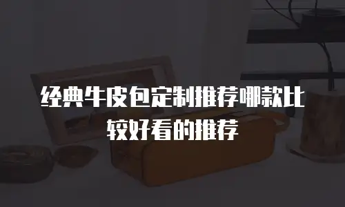 经典牛皮包定制推荐哪款比较好看的推荐