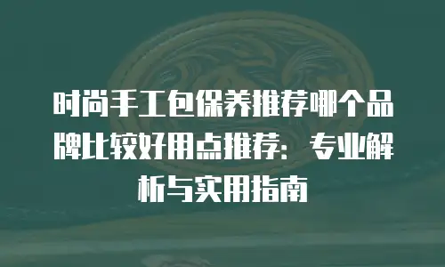时尚手工包保养推荐哪个品牌比较好用点推荐：专业解析与实用指南