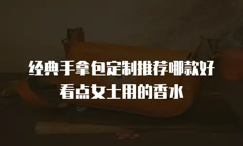 经典手拿包定制推荐哪款好看点女士用的香水
