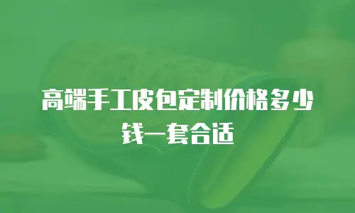 高端手工皮包定制价格多少钱一套合适